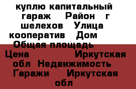 куплю капитальный  гараж  › Район ­ г.шелехов › Улица ­ кооператив › Дом ­ 14 › Общая площадь ­ 24 › Цена ­ 200 000 - Иркутская обл. Недвижимость » Гаражи   . Иркутская обл.